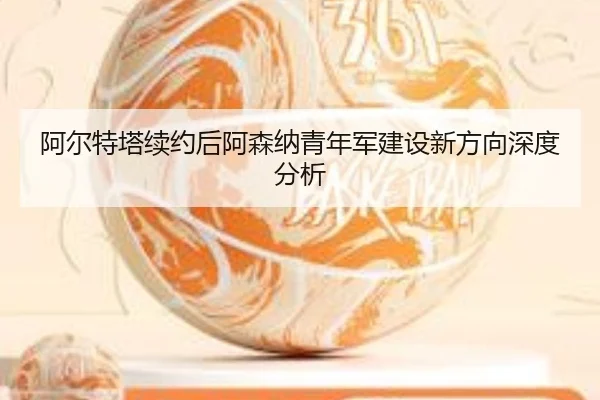 阿尔特塔续约后阿森纳青年军建设新方向深度分析