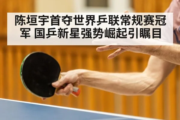 陈垣宇首夺世界乒联常规赛冠军 国乒新星强势崛起引瞩目
