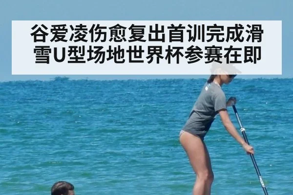谷爱凌伤愈复出首训完成滑雪U型场地世界杯参赛在即