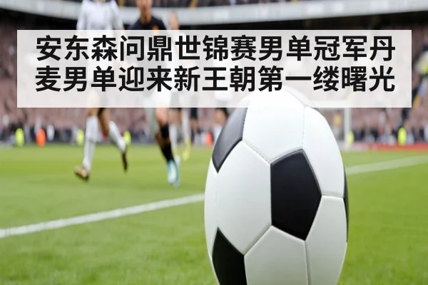 安东森问鼎世锦赛男单冠军丹麦男单迎来新王朝第一缕曙光